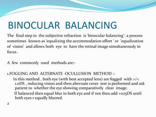 BINOCULAR BALANCING
The final step in the subjective refraction is ‘binocular balancing’- a process
sometimes known as ‘equalizing the accommodation effort ‘ or ‘equalization
of vision’ and allows both eye to have the retinal image simultaneously in
focus .
A few commonly used methods are:-
1.FOGGING AND ALTERNATE OCULLUSION METHOD :-
In this method , both eye (with best accepted lens) are fogged with >/<
1.0DS , reducing vision and then alternate cover test is performed and ask
patient to whether the eye showing comparatively clear image.
If balanced then equal blur in both eye and if not then add +025DS until
both eyes r equally blurred.
2
 