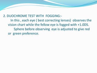 2. DUOCHROME TEST WITH FOGGING:-
In this , each eye ( best correcting lenses) observes the
vision chart while the fellow eye is fogged with +1.0DS.
Sphere before observing eye is adjusted to give red
or green preference.
 