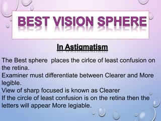 The Best sphere places the cirlce of least confusion on
the retina.
Examiner must differentiate between Clearer and More
legible.
View of sharp focused is known as Clearer
If the circle of least confusion is on the retina then the
letters will appear More legiable.
 