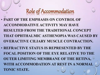 • PART OF THE EMPHASIS ON CONTROL OF
ACCOMMODATIVE ACTIVITY MAY HAVE
RESULTED FROM THE TRADITIONAL CONCEPT
THAT OPHTHALMIC ASTHENOPIA WAS CAUSED BY
OVERACTIVE CILIARY MUSCLE CONTRACTION.
• REFRACTIVE STATUS IS REPRESENTED BY THE
FOCAL POSITION OF THE EYE RELATIVE TO THE
OUTER LIMITING MEMBRANE OF THE RETINA,
WITH ACCOMMODATION AT REST IN A NORMAL
TONIC STATE.
 