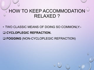 HOW TO KEEP ACCOMMODATION
RELAXED ?
• TWO CLASSIC MEANS OF DOING SO COMMONLY:-
 CYCLOPLEGIC REFRACTION.
 FOGGING (NON-CYCLOPLEGIC REFRACTION)
 