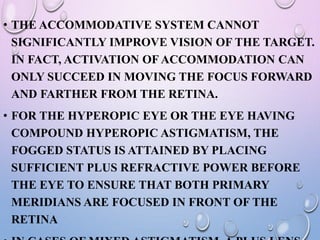 • THE ACCOMMODATIVE SYSTEM CANNOT
SIGNIFICANTLY IMPROVE VISION OF THE TARGET.
IN FACT, ACTIVATION OF ACCOMMODATION CAN
ONLY SUCCEED IN MOVING THE FOCUS FORWARD
AND FARTHER FROM THE RETINA.
• FOR THE HYPEROPIC EYE OR THE EYE HAVING
COMPOUND HYPEROPIC ASTIGMATISM, THE
FOGGED STATUS IS ATTAINED BY PLACING
SUFFICIENT PLUS REFRACTIVE POWER BEFORE
THE EYE TO ENSURE THAT BOTH PRIMARY
MERIDIANS ARE FOCUSED IN FRONT OF THE
RETINA
 