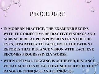 PROCEDURE
• IN MODERN PRACTICE, THE EXAMINER BEGINS
WITH THE OBJECTIVE REFRACTIVE FINDINGS AND
ADDS SPHERICAL PLUS POWER IN FRONT OF THE
EYES, SEPARATELY TO EACH, UNTIL THE PATIENT
REPORTS THAT DISTANCE VISION WITH EACH EYE
BECOMES PROGRESSIVELY WORSE.
• WHEN OPTIMAL FOGGING IS ACHIEVED, DISTANCE
VISUALACUITIES IN EACH EYE SHOULD BE IN THE
RANGE OF 20/100 (6/30) AND 20/120 (6/36)
 