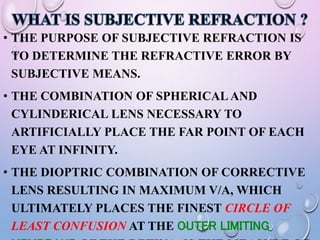 • THE PURPOSE OF SUBJECTIVE REFRACTION IS
TO DETERMINE THE REFRACTIVE ERROR BY
SUBJECTIVE MEANS.
• THE COMBINATION OF SPHERICAL AND
CYLINDERICAL LENS NECESSARY TO
ARTIFICIALLY PLACE THE FAR POINT OF EACH
EYE AT INFINITY.
• THE DIOPTRIC COMBINATION OF CORRECTIVE
LENS RESULTING IN MAXIMUM V/A, WHICH
ULTIMATELY PLACES THE FINEST CIRCLE OF
LEAST CONFUSION AT THE OUTER LIMITING
 