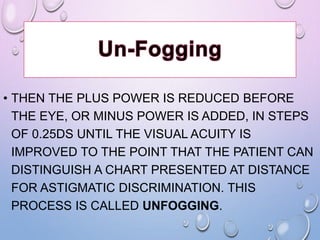 • THEN THE PLUS POWER IS REDUCED BEFORE
THE EYE, OR MINUS POWER IS ADDED, IN STEPS
OF 0.25DS UNTIL THE VISUAL ACUITY IS
IMPROVED TO THE POINT THAT THE PATIENT CAN
DISTINGUISH A CHART PRESENTED AT DISTANCE
FOR ASTIGMATIC DISCRIMINATION. THIS
PROCESS IS CALLED UNFOGGING.
 