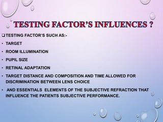 TESTING FACTOR’S SUCH AS:-
• TARGET
• ROOM ILLUMINATION
• PUPIL SIZE
• RETINAL ADAPTATION
• TARGET DISTANCE AND COMPOSITION AND TIME ALLOWED FOR
DISCRIMINATION BETWEEN LENS CHOICE
• AND ESSENTIALS ELEMENTS OF THE SUBJECTIVE REFRACTION THAT
INFLUENCE THE PATIENTS SUBJECTIVE PERFORMANCE.
 