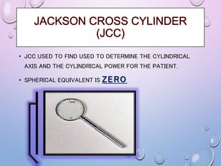 • JCC USED TO FIND USED TO DETERMINE THE CYLINDRICAL
AXIS AND THE CYLINDRICAL POWER FOR THE PATIENT.
• SPHERICAL EQUIVALENT IS ZERO
 