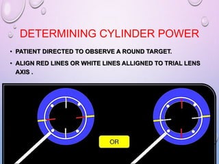DETERMINING CYLINDER POWER
• PATIENT DIRECTED TO OBSERVE A ROUND TARGET.
• ALIGN RED LINES OR WHITE LINES ALLIGNED TO TRIAL LENS
AXIS .
 