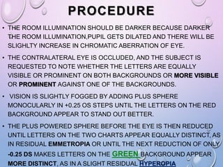 PROCEDURE
• THE ROOM ILLUMINATION SHOULD BE DARKER BECAUSE DARKER
THE ROOM ILLUMINATION,PUPIL GETS DILATED AND THERE WILL BE
SLIGHLTY INCREASE IN CHROMATIC ABERRATION OF EYE.
• THE CONTRALATERAL EYE IS OCCLUDED, AND THE SUBJECT IS
REQUESTED TO NOTE WHETHER THE LETTERS ARE EQUALLY
VISIBLE OR PROMINENT ON BOTH BACKGROUNDS OR MORE VISIBLE
OR PROMINENT AGAINST ONE OF THE BACKGROUNDS.
• VISION IS SLIGHTLY FOGGED BY ADDING PLUS SPHERE
MONOCULARLY IN +0.25 OS STEPS UNTIL THE LETTERS ON THE RED
BACKGROUND APPEAR TO STAND OUT BETTER.
• THE PLUS POWERED SPHERE BEFORE THE EYE IS THEN REDUCED
UNTIL LETTERS ON THE TWO CHARTS APPEAR EQUALLY DISTINCT, AS
IN RESIDUAL EMMETROPIA OR UNTIL THE NEXT REDUCTION OF ONLY
-0.25 DS MAKES LETTERS ON THE GREEN BACKGROUND APPEAR
MORE DISTINCT, AS IN A SLIGHT RESIDUAL HYPEROPIA
 