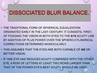• THE TRADITIONAL FORM OF SPHERICAL EQUALIZATION
ORIGINATED EARLY IN THE LAST CENTURY. IT CONSISTS, FIRST,
OF FOGGING THE VISION IN BOTH EYES TO THE 6/12 ACUITY LINE
BY ADDITION OF PLUS POWER OVER THE SPHERO-CYLINDRICAL
CORRECTIONS DETERMINED MONOCULARLY.
• THIS ASSUMES THAT THE EYES ARE BOTH CAPABLE OF 6/6 OR
BETTER VISION.
• IF ONE EYE HAS REDUCED ACUITY COMPARED WITH THE OTHER
EYE, A ROW OF LETTERS AT LEAST TWO ROWS LARGER THAN
THAT OF THE POWER EYE'S BEST ACUITY SHOULD BE USED.
 