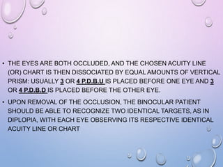 • THE EYES ARE BOTH OCCLUDED, AND THE CHOSEN ACUITY LINE
(OR) CHART IS THEN DISSOCIATED BY EQUAL AMOUNTS OF VERTICAL
PRISM: USUALLY 3 OR 4 P.D.B.U IS PLACED BEFORE ONE EYE AND 3
OR 4 P.D.B.D IS PLACED BEFORE THE OTHER EYE.
• UPON REMOVAL OF THE OCCLUSION, THE BINOCULAR PATIENT
SHOULD BE ABLE TO RECOGNIZE TWO IDENTICAL TARGETS, AS IN
DIPLOPIA, WITH EACH EYE OBSERVING ITS RESPECTIVE IDENTICAL
ACUITY LINE OR CHART
 