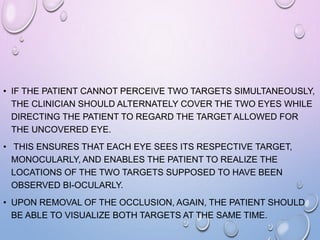 • IF THE PATIENT CANNOT PERCEIVE TWO TARGETS SIMULTANEOUSLY,
THE CLINICIAN SHOULD ALTERNATELY COVER THE TWO EYES WHILE
DIRECTING THE PATIENT TO REGARD THE TARGET ALLOWED FOR
THE UNCOVERED EYE.
• THIS ENSURES THAT EACH EYE SEES ITS RESPECTIVE TARGET,
MONOCULARLY, AND ENABLES THE PATIENT TO REALIZE THE
LOCATIONS OF THE TWO TARGETS SUPPOSED TO HAVE BEEN
OBSERVED BI-OCULARLY.
• UPON REMOVAL OF THE OCCLUSION, AGAIN, THE PATIENT SHOULD
BE ABLE TO VISUALIZE BOTH TARGETS AT THE SAME TIME.
 