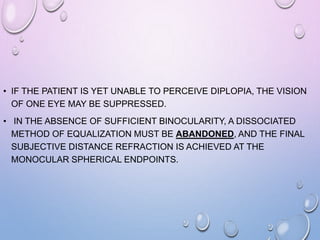 • IF THE PATIENT IS YET UNABLE TO PERCEIVE DIPLOPIA, THE VISION
OF ONE EYE MAY BE SUPPRESSED.
• IN THE ABSENCE OF SUFFICIENT BINOCULARITY, A DISSOCIATED
METHOD OF EQUALIZATION MUST BE ABANDONED, AND THE FINAL
SUBJECTIVE DISTANCE REFRACTION IS ACHIEVED AT THE
MONOCULAR SPHERICAL ENDPOINTS.
 