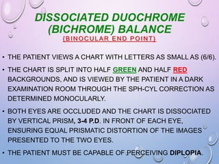 DISSOCIATED DUOCHROME
(BICHROME) BALANCE
{BIN OC U LAR EN D POIN T}
• THE PATIENT VIEWS A CHART WITH LETTERS AS SMALL AS (6/6).
• THE CHART IS SPLIT INTO HALF GREEN AND HALF RED
BACKGROUNDS, AND IS VIEWED BY THE PATIENT IN A DARK
EXAMINATION ROOM THROUGH THE SPH-CYL CORRECTION AS
DETERMINED MONOCULARLY.
• BOTH EYES ARE OCCLUDED AND THE CHART IS DISSOCIATED
BY VERTICAL PRISM, 3-4 P.D. IN FRONT OF EACH EYE,
ENSURING EQUAL PRISMATIC DISTORTION OF THE IMAGES
PRESENTED TO THE TWO EYES.
• THE PATIENT MUST BE CAPABLE OF PERCEIVING DIPLOPIA.
 