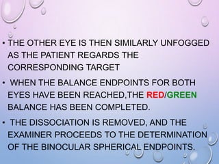 • THE OTHER EYE IS THEN SIMILARLY UNFOGGED
AS THE PATIENT REGARDS THE
CORRESPONDING TARGET
• WHEN THE BALANCE ENDPOINTS FOR BOTH
EYES HAVE BEEN REACHED,THE RED/GREEN
BALANCE HAS BEEN COMPLETED.
• THE DISSOCIATION IS REMOVED, AND THE
EXAMINER PROCEEDS TO THE DETERMINATION
OF THE BINOCULAR SPHERICAL ENDPOINTS.
 