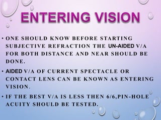 • ONE SHOULD KNOW BEFORE STARTING
SUBJECTIVE REFRACTION THE UN-AIDED V/A
FOR BOTH DISTANCE AND NEAR SHOULD BE
DONE.
• AIDED V/A OF CURRENT SPECTACLE OR
CONTACT LENS CAN BE KNOWN AS ENTERING
VISION.
• IF THE BEST V/A IS LESS THEN 6/6,PIN -HOLE
ACUITY SHOULD BE TESTED.
 