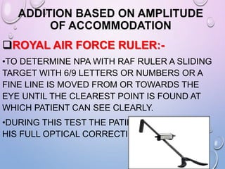 ADDITION BASED ON AMPLITUDE
OF ACCOMMODATION
ROYAL AIR FORCE RULER:-
•TO DETERMINE NPA WITH RAF RULER A SLIDING
TARGET WITH 6/9 LETTERS OR NUMBERS OR A
FINE LINE IS MOVED FROM OR TOWARDS THE
EYE UNTIL THE CLEAREST POINT IS FOUND AT
WHICH PATIENT CAN SEE CLEARLY.
•DURING THIS TEST THE PATIENT HAS TO WEAR
HIS FULL OPTICAL CORRECTION.
 