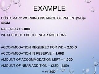 EXAMPLE
CUSTOMARY WORKING DISTANCE OF PATIENT(WD)=
40CM
RAF (AOA) = 2.00D
WHAT SHOULD BE THE NEAR ADDITION?
ACCOMMODATION REQUIRED FOR WD = 2.50 D
ACCOMMODATION IN RESERVE = 1.00D
AMOUNT OF ACCOMMODATION LEFT = 1.00D
AMOUNT OF NEAR ADDITION = (2.50 –1.00)
= +1.50D
 