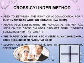 CROSS-CYLINDER METHOD
• USED TO ESTABLISH THE POINT OF ACCOMMODATION FOR A
CUSTOMARY NEAR WORKING DISTANCE (SAY 40 CM)
• ADDING PLUS LENSES UNTIL THE HORIZONTAL AND VERTICAL
LINES ON THE CROSS CYLINDER GRID GET EQUALLY DARKER
SUBJECTIVELY (BY THE PATIENT)
• THE TARGET CONSISTS OF 3 TO 4 VERTICAL AND HORIZONTAL
LINES PRESENTED TO PATIENT AT 40 CM
• ILLUMINATION IS DIFFUSE, SUFFICIENT TO ALLOW PATIENT TO
SEE TARGET SATISFACTORILY.
 