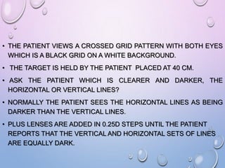 • THE PATIENT VIEWS A CROSSED GRID PATTERN WITH BOTH EYES
WHICH IS A BLACK GRID ON A WHITE BACKGROUND.
• THE TARGET IS HELD BY THE PATIENT PLACED AT 40 CM.
• ASK THE PATIENT WHICH IS CLEARER AND DARKER, THE
HORIZONTAL OR VERTICAL LINES?
• NORMALLY THE PATIENT SEES THE HORIZONTAL LINES AS BEING
DARKER THAN THE VERTICAL LINES.
• PLUS LENSES ARE ADDED IN 0.25D STEPS UNTIL THE PATIENT
REPORTS THAT THE VERTICAL AND HORIZONTAL SETS OF LINES
ARE EQUALLY DARK.
 