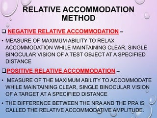 RELATIVE ACCOMMODATION
METHOD
 NEGATIVE RELATIVE ACCOMMODATION –
• MEASURE OF MAXIMUM ABILITY TO RELAX
ACCOMMODATION WHILE MAINTAINING CLEAR, SINGLE
BINOCULAR VISION OF A TEST OBJECT AT A SPECIFIED
DISTANCE
POSITIVE RELATIVE ACCOMMODATION –
• MEASURE OF THE MAXIMUM ABILITY TO ACCOMMODATE
WHILE MAINTAINING CLEAR, SINGLE BINOCULAR VISION
OF A TARGET AT A SPECIFIED DISTANCE
• THE DIFFERENCE BETWEEN THE NRA AND THE PRA IS
CALLED THE RELATIVE ACCOMMODATIVE AMPLITUDE.
 