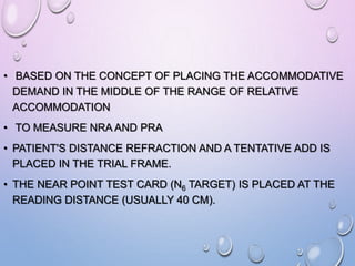 • BASED ON THE CONCEPT OF PLACING THE ACCOMMODATIVE
DEMAND IN THE MIDDLE OF THE RANGE OF RELATIVE
ACCOMMODATION
• TO MEASURE NRA AND PRA
• PATIENT'S DISTANCE REFRACTION AND A TENTATIVE ADD IS
PLACED IN THE TRIAL FRAME.
• THE NEAR POINT TEST CARD (N6 TARGET) IS PLACED AT THE
READING DISTANCE (USUALLY 40 CM).
 