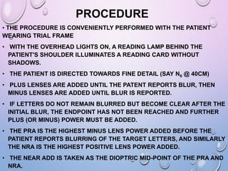 PROCEDURE
• THE PROCEDURE IS CONVENIENTLY PERFORMED WITH THE PATIENT
WEARING TRIAL FRAME
• WITH THE OVERHEAD LIGHTS ON, A READING LAMP BEHIND THE
PATIENT'S SHOULDER ILLUMINATES A READING CARD WITHOUT
SHADOWS.
• THE PATIENT IS DIRECTED TOWARDS FINE DETAIL (SAY N6 @ 40CM)
• PLUS LENSES ARE ADDED UNTIL THE PATENT REPORTS BLUR, THEN
MINUS LENSES ARE ADDED UNTIL BLUR IS REPORTED.
• IF LETTERS DO NOT REMAIN BLURRED BUT BECOME CLEAR AFTER THE
INITIAL BLUR, THE ENDPOINT HAS NOT BEEN REACHED AND FURTHER
PLUS (OR MINUS) POWER MUST BE ADDED.
• THE PRA IS THE HIGHEST MINUS LENS POWER ADDED BEFORE THE
PATIENT REPORTS BLURRING OF THE TARGET LETTERS, AND SIMILARLY
THE NRA IS THE HIGHEST POSITIVE LENS POWER ADDED.
• THE NEAR ADD IS TAKEN AS THE DIOPTRIC MID-POINT OF THE PRA AND
NRA.
 