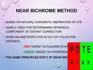 NEAR BICHROME METHOD
• BASED ON NATURAL CHROMATIC ABERRATION OF EYE
• WIDELY USED FOR DETERMINING SPHERICAL
COMPONENT OF DISTANT CORRECTION
• WHEN AN AMETROPIC EYE IS OUT OF FOCUS FOR
DISTANCE,
- RED TARGET IS CLEARER IN MYOPIA
- GREEN TARGET IN HYPEROPIA
• THE SAME PRINCIPLES APPLY AT NEAR DISTANCE
 