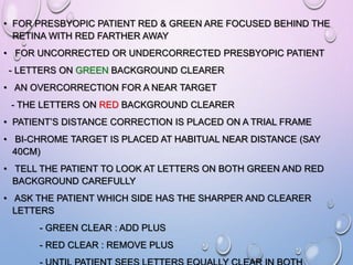 • FOR PRESBYOPIC PATIENT RED & GREEN ARE FOCUSED BEHIND THE
RETINA WITH RED FARTHER AWAY
• FOR UNCORRECTED OR UNDERCORRECTED PRESBYOPIC PATIENT
- LETTERS ON GREEN BACKGROUND CLEARER
• AN OVERCORRECTION FOR A NEAR TARGET
- THE LETTERS ON RED BACKGROUND CLEARER
• PATIENT’S DISTANCE CORRECTION IS PLACED ON A TRIAL FRAME
• BI-CHROME TARGET IS PLACED AT HABITUAL NEAR DISTANCE (SAY
40CM)
• TELL THE PATIENT TO LOOK AT LETTERS ON BOTH GREEN AND RED
BACKGROUND CAREFULLY
• ASK THE PATIENT WHICH SIDE HAS THE SHARPER AND CLEARER
LETTERS
- GREEN CLEAR : ADD PLUS
- RED CLEAR : REMOVE PLUS
 