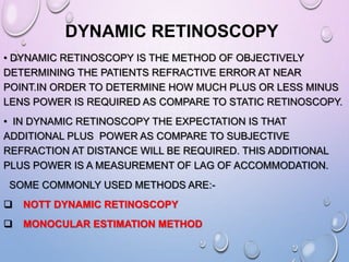 DYNAMIC RETINOSCOPY
• DYNAMIC RETINOSCOPY IS THE METHOD OF OBJECTIVELY
DETERMINING THE PATIENTS REFRACTIVE ERROR AT NEAR
POINT.IN ORDER TO DETERMINE HOW MUCH PLUS OR LESS MINUS
LENS POWER IS REQUIRED AS COMPARE TO STATIC RETINOSCOPY.
• IN DYNAMIC RETINOSCOPY THE EXPECTATION IS THAT
ADDITIONAL PLUS POWER AS COMPARE TO SUBJECTIVE
REFRACTION AT DISTANCE WILL BE REQUIRED. THIS ADDITIONAL
PLUS POWER IS A MEASUREMENT OF LAG OF ACCOMMODATION.
SOME COMMONLY USED METHODS ARE:-
 NOTT DYNAMIC RETINOSCOPY
 MONOCULAR ESTIMATION METHOD
 