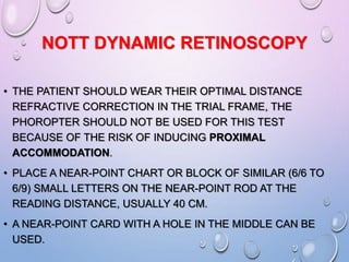 NOTT DYNAMIC RETINOSCOPY
• THE PATIENT SHOULD WEAR THEIR OPTIMAL DISTANCE
REFRACTIVE CORRECTION IN THE TRIAL FRAME, THE
PHOROPTER SHOULD NOT BE USED FOR THIS TEST
BECAUSE OF THE RISK OF INDUCING PROXIMAL
ACCOMMODATION.
• PLACE A NEAR-POINT CHART OR BLOCK OF SIMILAR (6/6 TO
6/9) SMALL LETTERS ON THE NEAR-POINT ROD AT THE
READING DISTANCE, USUALLY 40 CM.
• A NEAR-POINT CARD WITH A HOLE IN THE MIDDLE CAN BE
USED.
 