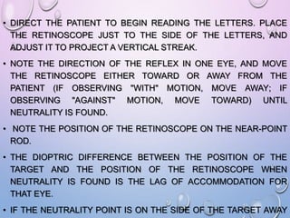 • DIRECT THE PATIENT TO BEGIN READING THE LETTERS. PLACE
THE RETINOSCOPE JUST TO THE SIDE OF THE LETTERS, AND
ADJUST IT TO PROJECT A VERTICAL STREAK.
• NOTE THE DIRECTION OF THE REFLEX IN ONE EYE, AND MOVE
THE RETINOSCOPE EITHER TOWARD OR AWAY FROM THE
PATIENT (IF OBSERVING "WITH" MOTION, MOVE AWAY; IF
OBSERVING "AGAINST" MOTION, MOVE TOWARD) UNTIL
NEUTRALITY IS FOUND.
• NOTE THE POSITION OF THE RETINOSCOPE ON THE NEAR-POINT
ROD.
• THE DIOPTRIC DIFFERENCE BETWEEN THE POSITION OF THE
TARGET AND THE POSITION OF THE RETINOSCOPE WHEN
NEUTRALITY IS FOUND IS THE LAG OF ACCOMMODATION FOR
THAT EYE.
• IF THE NEUTRALITY POINT IS ON THE SIDE OF THE TARGET AWAY
 