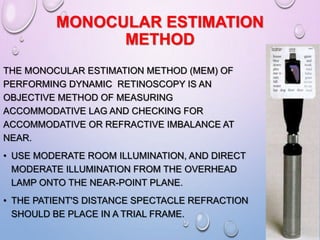 MONOCULAR ESTIMATION
METHOD
THE MONOCULAR ESTIMATION METHOD (MEM) OF
PERFORMING DYNAMIC RETINOSCOPY IS AN
OBJECTIVE METHOD OF MEASURING
ACCOMMODATIVE LAG AND CHECKING FOR
ACCOMMODATIVE OR REFRACTIVE IMBALANCE AT
NEAR.
• USE MODERATE ROOM ILLUMINATION, AND DIRECT
MODERATE ILLUMINATION FROM THE OVERHEAD
LAMP ONTO THE NEAR-POINT PLANE.
• THE PATIENT'S DISTANCE SPECTACLE REFRACTION
SHOULD BE PLACE IN A TRIAL FRAME.
 