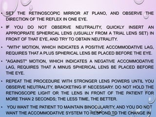• SET THE RETINOSCOPIC MIRROR AT PLANO, AND OBSERVE THE
DIRECTION OF THE REFLEX IN ONE EYE.
• IF YOU DO NOT OBSERVE NEUTRALITY, QUICKLY INSERT AN
APPROPRIATE SPHERICAL LENS (USUALLY FROM A TRIAL LENS SET) IN
FRONT OF THAT EYE, AND TRY TO OBTAIN NEUTRALITY.
• "WITH“ MOTION, WHICH INDICATES A POSITIVE ACCOMMODATIVE LAG,
REQUIRES THAT A PLUS SPHERICAL LENS BE PLACED BEFORE THE EYE.
• "AGAINST" MOTION, WHICH INDICATES A NEGATIVE ACCOMMODATIVE
LAG, REQUIRES THAT A MINUS SPHERICAL LENS BE PLACED BEFORE
THE EYE.
• REPEAT THE PROCEDURE WITH STRONGER LENS POWERS UNTIL YOU
OBSERVE NEUTRALITY, BRACKETING IF NECESSARY. DO NOT HOLD THE
RETINOSCOPE LIGHT OR THE LENS IN FRONT OF THE PATIENT FOR
MORE THAN 2 SECONDS; THE LESS TIME, THE BETTER.
• YOU WANT THE PATIENT TO MAINTAIN BINOCULARITY, AND YOU DO NOT
WANT THE ACCOMMODATIVE SYSTEM TO RESPOND TO THE CHANGE IN
 