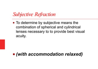 Subjective Refraction
■ To determine by subjective means the
combination of spherical and cylindrical
lenses necessary to to provide best visual
acuity.
■ (with accommodation relaxed)
 