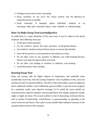 10
 Grading of essay tests is time-consuming.
 Essay questions do not cover the course content and the objectives as
comprehensively as possible.
 Good command of language places individual students at an
advantage while poor command places some students at a disadvantage.
How To Make Essay Test Less Subjective
As subjectivity is a major limitation of the essay tests. It can be reduce to the barest
minimum after following these tips.
 Avoid open-ended questions.
 Let the students’ answer the same questions. Avoid options/choices.
 Use students’ numbers instead of their names, to conceal their identity.
 Score all the answers to each question for all students at a time.
 Do not allow score on one question to influence you while marking the next.
Always rearrange the papers before you mark.
 Do not allow your feelings or emotions to influence your marking.
 Avoid distractions when marking
Scoring Essay Test
Essay test scoring calls for higher degrees of competence, and ordinarily takes
considerably more time, than the scoring of objective tests. In addition to this, essay test
scoring presents two special problems. The first is that of providing a basis for judgment
that is sufficiently definite, and of sufficiently general validity, to give the scores assigned
by a particular reader some objective meaning. To be useful, his scores should not
represent purely subjective opinions and personal biases that equally competent readers
might or might not share. The second problem is that of discounting irrelevant factors,
such as quality of handwriting, verbal fluency, or gamesmanship, in appealing to the
scorer’s interests and biases. The reader’s scores should reflect unbiased estimates of the
essential achievements of the examinee.
 