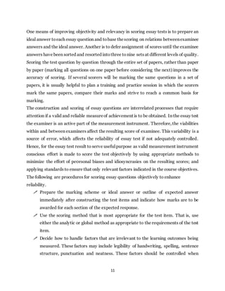 11
One means of improving objectivity and relevancy in scoring essay tests is to prepare an
ideal answer toeach essay question and tobase thescoring on relations betweenexaminee
answers and the ideal answer. Another is to defer assignment of scores until the examinee
answers have been sorted and resorted intothree tonine sets at different levels of quality.
Scoring the test question by question through the entire set of papers, rather than paper
by paper (marking all questions on one paper before considering the next) improves the
accuracy of scoring. If several scorers will be marking the same questions in a set of
papers, it is usually helpful to plan a training and practice session in which the scorers
mark the same papers, compare their marks and strive to reach a common basis for
marking.
The construction and scoring of essay questions are interrelated processes that require
attention if a valid and reliable measureof achievement is to be obtained. In the essay test
the examiner is an active part of the measurement instrument. Therefore, the viabilities
within and between examiners affect the resulting score of examinee. This variability is a
source of error, which affects the reliability of essay test if not adequately controlled.
Hence, for the essay test result to serve useful purpose as valid measurement instrument
conscious effort is made to score the test objectively by using appropriate methods to
minimize the effort of pe0rsonal biases and idiosyncrasies on the resulting scores; and
applying standards to ensure that only relevant factors indicated in the course objectives.
The following are procedures for scoring essay questions objectively to enhance
reliability.
 Prepare the marking scheme or ideal answer or outline of expected answer
immediately after constructing the test items and indicate how marks are to be
awarded for each section of the expected response.
 Use the scoring method that is most appropriate for the test item. That is, use
either the analytic or global method as appropriate to the requirements of the test
item.
 Decide how to handle factors that are irrelevant to the learning outcomes being
measured. These factors may include legibility of handwriting, spelling, sentence
structure, punctuation and neatness. These factors should be controlled when
 
