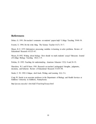 13
References
Doher, G. 1991. Do teachers' comments on students' papers help? College Teaching 39:48-54.
Everett, E. 1994. Do the write thing. The Science Teacher 61(7): 35-7.
Mayer, R. E. 1975. Information processing variables in learning to solve problems. Review of
Educational Research 45:525-41.
Moore, R 1992. Writing about biology: How should we mark students' essays? Bioscene: Journal
of College Biology Teaching. 18(3): 3-9.
Perkins, D. 1993. Teaching for understanding. American Educator 17(3): 8 and 28-35.
Shavelson, R J. and R Stern. 1981. Research on teachers' pedagogical thoughts, judgments,
decisions, and behavior. Review of Educational Research 51:455-98.
Steele, C. W. 1992. Critique; don't bash. Writing and Learning 3(1): 5 6.
Craig W. Steele is an associate professor in the Department of Biology and Health Services at
Edinboro University in Edinboro, Pennsylvania.
http://jan.ucc.nau.edu/~slm/AdjCI/Teaching/Essays.html
 