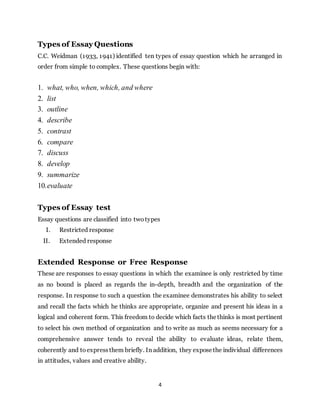 4
Types of Essay Questions
C.C. Weidman (1933, 1941) identified ten types of essay question which he arranged in
order from simple to complex. These questions begin with:
1. what, who, when, which, and where
2. list
3. outline
4. describe
5. contrast
6. compare
7. discuss
8. develop
9. summarize
10.evaluate
Types of Essay test
Essay questions are classified into two types
I. Restricted response
II. Extended response
Extended Response or Free Response
These are responses to essay questions in which the examinee is only restricted by time
as no bound is placed as regards the in-depth, breadth and the organization of the
response. In response to such a question the examinee demonstrates his ability to select
and recall the facts which he thinks are appropriate, organize and present his ideas in a
logical and coherent form. This freedom to decide which facts thethinks is most pertinent
to select his own method of organization and to write as much as seems necessary for a
comprehensive answer tends to reveal the ability to evaluate ideas, relate them,
coherently and to expressthem briefly. In addition, they exposethe individual differences
in attitudes, values and creative ability.
 