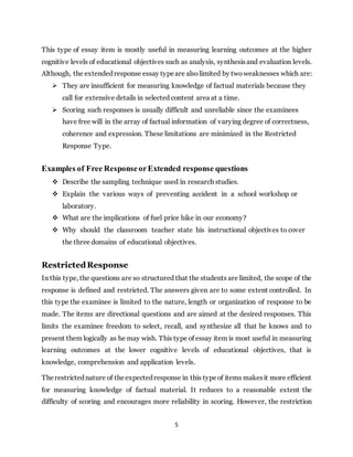 5
This type of essay item is mostly useful in measuring learning outcomes at the higher
cognitive levels of educational objectives such as analysis, synthesisand evaluation levels.
Although, the extendedresponse essay typeare also limited by two weaknesses which are:
 They are insufficient for measuring knowledge of factual materials because they
call for extensive details in selected content area at a time.
 Scoring such responses is usually difficult and unreliable since the examinees
have free will in the array of factual information of varying degree of correctness,
coherence and expression. These limitations are minimized in the Restricted
Response Type.
Examples of Free ResponseorExtended response questions
 Describe the sampling technique used in research studies.
 Explain the various ways of preventing accident in a school workshop or
laboratory.
 What are the implications of fuel price hike in our economy?
 Why should the classroom teacher state his instructional objectives to cover
the three domains of educational objectives.
RestrictedResponse
In this type, the questions are so structured that the students are limited, the scope of the
response is defined and restricted. The answers given are to some extent controlled. In
this type the examinee is limited to the nature, length or organization of response to be
made. The items are directional questions and are aimed at the desired responses. This
limits the examinee freedom to select, recall, and synthesize all that he knows and to
present them logically as he may wish. This type of essay item is most useful in measuring
learning outcomes at the lower cognitive levels of educational objectives, that is
knowledge, comprehension and application levels.
Therestrictednature of theexpectedresponse in this typeof items makesit more efficient
for measuring knowledge of factual material. It reduces to a reasonable extent the
difficulty of scoring and encourages more reliability in scoring. However, the restriction
 