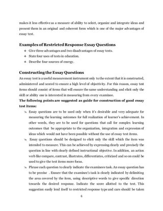 6
makes it less effective as a measure of ability to select, organize and integrate ideas and
present them in an original and coherent form which is one of the major advantages of
essay test.
Examples of RestrictedResponse Essay Questions
 Give three advantages and two disadvantages of essay tests.
 State four uses of tests in education.
 Describe four sources of energy.
Constructing the Essay Questions
An essay test is a useful measurement instrument only tothe extent that it is constructed,
administered and scored to ensure a high level of objectivity. For this reason, essay test
items should consist of items that will ensure the same understanding and elicit only the
skill or ability one is interested in measuring from every examinee.
The following points are suggested as guide for construction of good essay
test items:
 Essay questions are to be used only when it’s desirable and very adequate for
measuring the learning outcomes for full realization of learner’s achievement. In
other words, they are to be used for questions that call for complex learning
outcomes that be appropriate to the organization, integration and expression of
ideas which would not have been possible without the use of essay test items.
 Essay questions should be designed to elicit only the skill which the item was
intended to measure. This can be achieved by expressing clearly and precisely the
question in line with clearly defined instructional objective. In addition, an action
verb like compare, contrast, illustrates, differentiates, criticized and so on could be
used to give the test items more focus.
 Phrase each question toclearly indicate the examinees task. An essay question has
to be precise . Ensure that the examinee’s task is clearly indicated by delimiting
the area covered by the item, using descriptive words to give specific direction
towards the desired response. Indicate the score allotted to the test. This
suggestion easily lend itself to restricted response type and care should be taken
 
