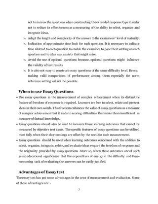 7
not to narrow the questions when constructing theextendedresponse typein order
not to reduce its effectiveness as a measuring of the ability to select, organize and
integrate ideas.
 Adapt the length and complexity of the answer to the examinees’’ level of maturity.
 Indication of approximate time limit for each question. It is necessary to indicate
time allotted to each question to enable the examinee to pace their writing on each
question and to allay any anxiety that might arise.
 Avoid the use of optional questions because, optional questions might influence
the validity of test results
 It is also not easy to construct essay questions of the same difficulty level. Hence,
making valid comparisons of performance among them especially for norm
reference setting will not be possible.
When to use Essay Questions
 Use essay questions in the measurement of complex achievement when its distinctive
feature of freedom of response is required. Learners are free to select, relate and present
ideas in their own words. This freedom enhances the valueof essay questions as a measure
of complex achievement but it leads to scoring difficulties that make them insufficient as
measure of factual knowledge.
 Essay questions should also be used to measure those learning outcomes that cannot be
measured by objective test items. The specific features of essay questions can be utilized
most fully when their shortcomings are offset by the need for such measurement.
 Essay questions should be used when learning outcomes concerned with the abilities to
select, organize, integrate, relate, and evaluate ideas require the freedom of response and
the originality provided by essay questions .More so, when these outcomes are of such
great educational significance that the expenditure of energy in the difficulty and time-
consuming task of evaluating the answers can be easily justified.
Advantages of Essay test
The essay test has got some advantages in the area of measurement and evaluation. Some
of these advantages are:-
 