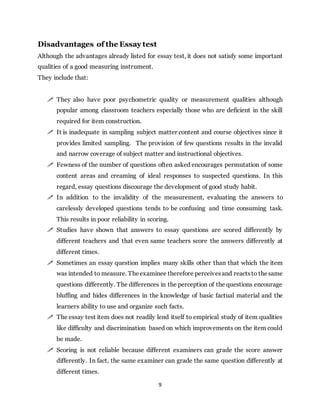 9
Disadvantages of the Essay test
Although the advantages already listed for essay test, it does not satisfy some important
qualities of a good measuring instrument.
They include that:
 They also have poor psychometric quality or measurement qualities although
popular among classroom teachers especially those who are deficient in the skill
required for item construction.
 It is inadequate in sampling subject matter content and course objectives since it
provides limited sampling. The provision of few questions results in the invalid
and narrow coverage of subject matter and instructional objectives.
 Fewness of the number of questions often asked encourages permutation of some
content areas and creaming of ideal responses to suspected questions. In this
regard, essay questions discourage the development of good study habit.
 In addition to the invalidity of the measurement, evaluating the answers to
carelessly developed questions tends to be confusing and time consuming task.
This results in poor reliability in scoring.
 Studies have shown that answers to essay questions are scored differently by
different teachers and that even same teachers score the answers differently at
different times.
 Sometimes an essay question implies many skills other than that which the item
was intended to measure. Theexaminee therefore perceivesand reactsto thesame
questions differently. The differences in the perception of the questions encourage
bluffing and hides differences in the knowledge of basic factual material and the
learners ability to use and organize such facts.
 The essay test item does not readily lend itself to empirical study of item qualities
like difficulty and discrimination based on which improvements on the item could
be made.
 Scoring is not reliable because different examiners can grade the score answer
differently. In fact, the same examiner can grade the same question differently at
different times.
 