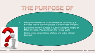 2 3 4 5
Introduction Primary Goals Areas of
Growth
Timeline Summary
1 Presentation title 20XX
• Distinguish between the subjective reasons for putting up a
business and the objective purpose of the business enterprise.
• Explain the objective purpose of business using the insights of
Milton Friedman, Paul Camenish, and Ronald Duska
• Craft a simple personal code of ethics and cod of ethics in
business.
 