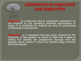 Objective   is a statement that is completely unbiased. It is not touched by the speaker’s previous experiences or tastes. It is verifiable by looking up facts or performing mathematical calculations.  Subjective    is a statement that has been colored by the character of the speaker or writer. It often has a basis in reality, but reflects the perspective through with the speaker views reality. It cannot be verified using concrete facts and figures.  
