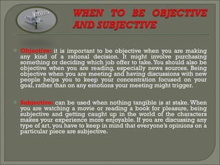 Objective:  it is important to be objective when you are making any kind of a rational decision. It might involve purchasing something or deciding which job offer to take. You should also be objective when you are reading, especially news sources. Being objective when you are meeting and having discussions with new people helps you to keep your concentration focused on your goal, rather than on any emotions your meeting might trigger. Subjective:  can be used when nothing tangible is at stake. When you are watching a movie or reading a book for pleasure, being subjective and getting caught up in the world of the characters makes your experience more enjoyable. If you are discussing any type of art, you have to keep in mind that everyone’s opinions on a particular piece are subjective.  
