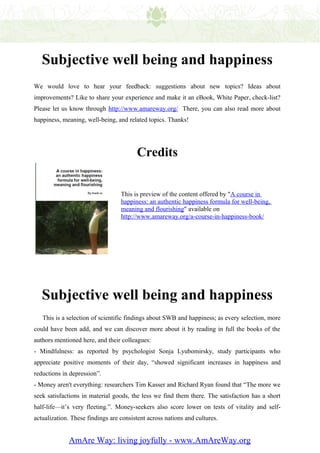 Subjective well being and happiness
We would love to hear your feedback: suggestions about new topics? Ideas about
improvements? Like to share your experience and make it an eBook, White Paper, check-list?
Please let us know through http://www.amareway.org/ There, you can also read more about
happiness, meaning, well-being, and related topics. Thanks!




                                        Credits


                                  This is preview of the content offered by "A course in
                                  happiness: an authentic happiness formula for well-being,
                                  meaning and flourishing" available on
                                  http://www.amareway.org/a-course-in-happiness-book/




   Subjective well being and happiness
   This is a selection of scientific findings about SWB and happiness; as every selection, more
could have been add, and we can discover more about it by reading in full the books of the
authors mentioned here, and their colleagues:
- Mindfulness: as reported by psychologist Sonja Lyubomirsky, study participants who
appreciate positive moments of their day, “showed significant increases in happiness and
reductions in depression”.
- Money aren't everything: researchers Tim Kasser and Richard Ryan found that “The more we
seek satisfactions in material goods, the less we find them there. The satisfaction has a short
half-life—it’s very fleeting.”. Money-seekers also score lower on tests of vitality and self-
actualization. These findings are consistent across nations and cultures.


             AmAre Way: living joyfully - www.AmAreWay.org
 