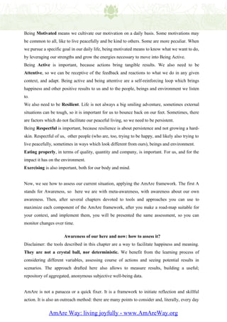 Being Motivated means we cultivate our motivation on a daily basis. Some motivations may
be common to all, like to live peacefully and be kind to others. Some are more peculiar. When
we pursue a specific goal in our daily life, being motivated means to know what we want to do,
by leveraging our strengths and grow the energies necessary to move into Being Active.
Being Active is important, because actions bring tangible results. We also need to be
Attentive, so we can be receptive of the feedback and reactions to what we do in any given
context, and adapt. Being active and being attentive are a self-reinforcing loop which brings
happiness and other positive results to us and to the people, beings and environment we listen
to.
We also need to be Resilient. Life is not always a big smiling adventure, sometimes external
situations can be tough, so it is important for us to bounce back on our feet. Sometimes, there
are factors which do not facilitate our peaceful living, so we need to be persistent.
Being Respectful is important, because resilience is about persistence and not growing a hard-
skin. Respectful of us, other people (who are, too, trying to be happy, and likely also trying to
live peacefully, sometimes in ways which look different from ours), beings and environment.
Eating properly, in terms of quality, quantity and company, is important. For us, and for the
impact it has on the environment.
Exercising is also important, both for our body and mind.


Now, we see how to assess our current situation, applying the AmAre framework. The first A
stands for Awareness, so here we are with meta-awareness, with awareness about our own
awareness. Then, after several chapters devoted to tools and approaches you can use to
maximize each component of the AmAre framework, after you make a road-map suitable for
your context, and implement them, you will be presented the same assessment, so you can
monitor changes over time.

                      Awareness of our here and now: how to assess it?
Disclaimer: the tools described in this chapter are a way to facilitate happiness and meaning.
They are not a crystal ball, nor deterministic. We benefit from the learning process of
considering different variables, assessing course of actions and seeing potential results in
scenarios. The approach drafted here also allows to measure results, building a useful;
repository of aggregated, anonymous subjective well-being data.


AmAre is not a panacea or a quick fixer. It is a framework to initiate reflection and skillful
action. It is also an outreach method: there are many points to consider and, literally, every day


              AmAre Way: living joyfully - www.AmAreWay.org
 