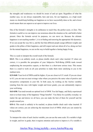 the strengths and weaknesses we should be aware of and act upon. Regardless of what the
number says, we are always responsible, here and now, for our happiness, so a high result
means we should keep building our happiness as we have successfully done so far, and a lower
result means there are aspects to act upon to improve our lives.


One of the formula’s strengths is its unlikeness to reach One, the perfect score, or Zero. This
formula is useful so we can improve our awareness about the situation so far, and build a better
present. Once the formula served its purposes, we can move on. Because the ultimate
happiness is not reaching number 1, it is in finding and renewing the appropriate life-dynamics.
If we can accept the way life is, and the fact that different people assign different weights and
grades to the pillars of their happiness, and still respect and care about all of us, doing our best
for the mutual happiness, we are on the way to build together a lasting happy living.


This is a scale to interpret the overall result of the formula:
0-0.3: This is an unlikely result, so please double check each value inserted. If values are
correct, it is possible the perception of your Subjective Well-Being (SWB) tends toward
emphasizing the non-positive aspects, or that there is a short-term serious issue. This means
there is a need to work on all your priorities to make them more satisfying to you in the
medium term.
0.31-0.60: Your level of SWB could be higher, if you are closer to 0.31 result. If you are closer
to 0.5, you are near an exact average value where you perceive the same value of positive and
non-positive components in your life. In both cases, by working on the AmAre variables
(starting from the ones with higher weight and lower grade), you can substantially improve
your well-being.
0.61-0.90: You tend towards an optimal level of SWB. You feel happy, and likely experienced
most or at least many of the happiness "fringe benefits". You likely live joyfully everyday: no
matter the ups and downs we all have, you can make the best of them for yourself and the
people around you.
0.91-1: This result is unlikely to be reached, so please double check each value inserted. If
values are correct, you are achieving the maximum level of SWB, which you can sustain by
living joyfully.


To interpret the value of each AmAre variable, you can use the same scale. If a variable is high
in weight, and low in grade, then it requires attention and action to improve it. If a variable is



              AmAre Way: living joyfully - www.AmAreWay.org
 