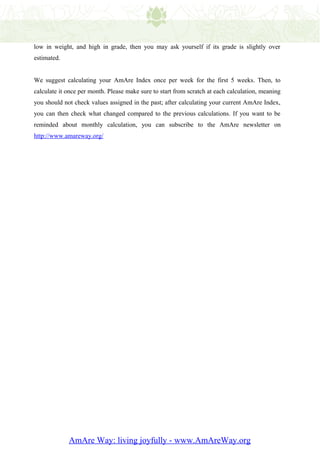low in weight, and high in grade, then you may ask yourself if its grade is slightly over
estimated.


We suggest calculating your AmAre Index once per week for the first 5 weeks. Then, to
calculate it once per month. Please make sure to start from scratch at each calculation, meaning
you should not check values assigned in the past; after calculating your current AmAre Index,
you can then check what changed compared to the previous calculations. If you want to be
reminded about monthly calculation, you can subscribe to the AmAre newsletter on
http://www.amareway.org/




             AmAre Way: living joyfully - www.AmAreWay.org
 